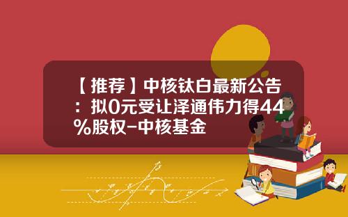 【推荐】中核钛白最新公告：拟0元受让泽通伟力得44%股权-中核基金