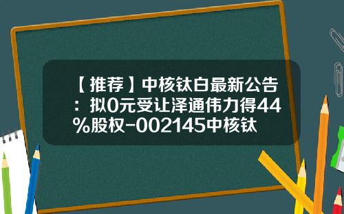 【推荐】中核钛白最新公告：拟0元受让泽通伟力得44%股权-002145中核钛白股价多少