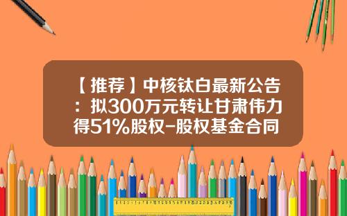 【推荐】中核钛白最新公告：拟300万元转让甘肃伟力得51%股权-股权基金合同