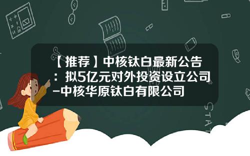 【推荐】中核钛白最新公告：拟5亿元对外投资设立公司-中核华原钛白有限公司