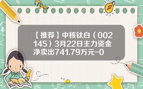 【推荐】中核钛白（002145）3月22日主力资金净卖出741.79万元-002145中核钛白股价多少