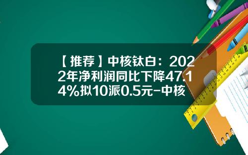 【推荐】中核钛白：2022年净利润同比下降47.14%拟10派0.5元-中核华原钛白有限公司