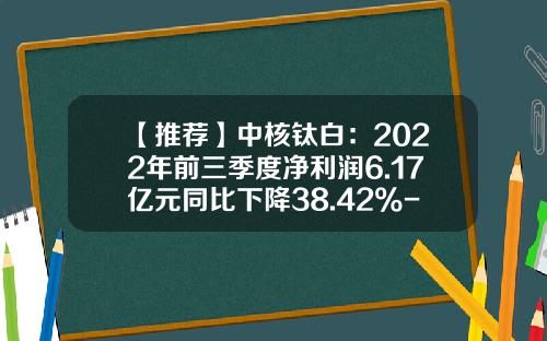 【推荐】中核钛白：2022年前三季度净利润6.17亿元同比下降38.42%-中核华原钛白有限公司
