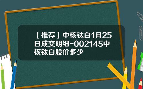 【推荐】中核钛白1月25日成交明细-002145中核钛白股价多少