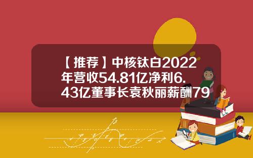 【推荐】中核钛白2022年营收54.81亿净利6.43亿董事长袁秋丽薪酬79.19万-央企上市公司中核钛白转型