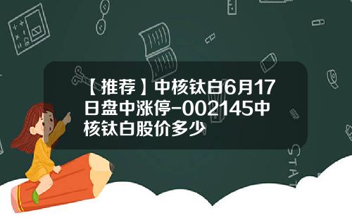 【推荐】中核钛白6月17日盘中涨停-002145中核钛白股价多少