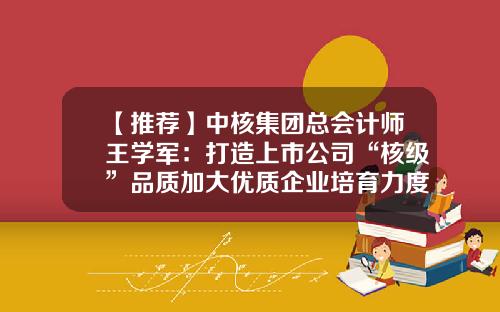 【推荐】中核集团总会计师王学军：打造上市公司“核级”品质加大优质企业培育力度-中国上市公司市值管理