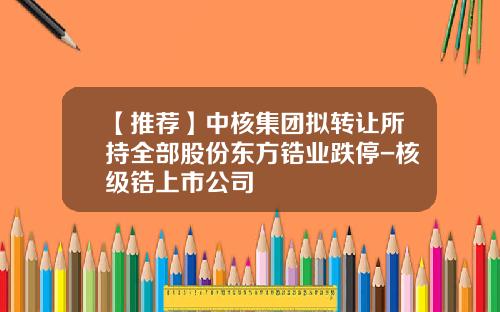 【推荐】中核集团拟转让所持全部股份东方锆业跌停-核级锆上市公司