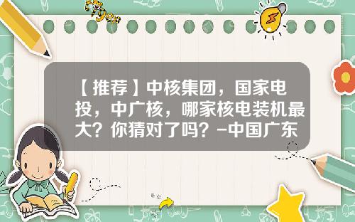 【推荐】中核集团，国家电投，中广核，哪家核电装机最大？你猜对了吗？-中国广东核电集团有限公司
