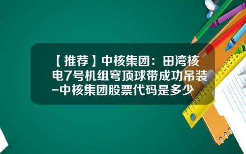 【推荐】中核集团：田湾核电7号机组穹顶球带成功吊装-中核集团股票代码是多少