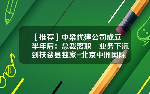 【推荐】中梁代建公司成立半年后：总裁离职 业务下沉到扶贫县独家-北京中洲国际建筑工程有限公司