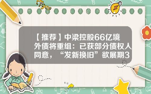 【推荐】中梁控股66亿境外债将重组：已获部分债权人同意，“发新换旧”欲展期3.5年-旧公司资产转让至新公司
