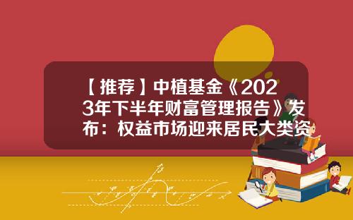 【推荐】中植基金《2023年下半年财富管理报告》发布：权益市场迎来居民大类资产配置转换-中国基金报告