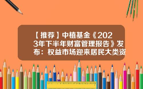 【推荐】中植基金《2023年下半年财富管理报告》发布：权益市场迎来居民大类资产配置转换-基金可转换