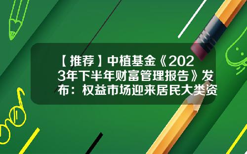 【推荐】中植基金《2023年下半年财富管理报告》发布：权益市场迎来居民大类资产配置转换-基金财富管理