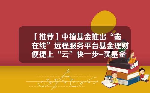 【推荐】中植基金推出“鑫在线”远程服务平台基金理财便捷上“云”快一步-买基金在哪个平台好