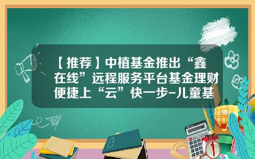 【推荐】中植基金推出“鑫在线”远程服务平台基金理财便捷上“云”快一步-儿童基金平台