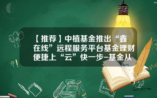 【推荐】中植基金推出“鑫在线”远程服务平台基金理财便捷上“云”快一步-基金从业平台