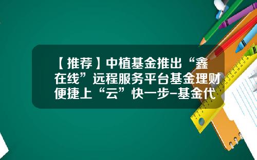 【推荐】中植基金推出“鑫在线”远程服务平台基金理财便捷上“云”快一步-基金代销平台