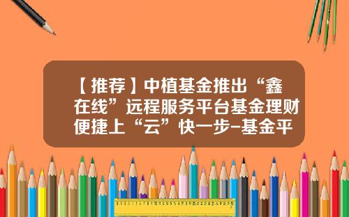 【推荐】中植基金推出“鑫在线”远程服务平台基金理财便捷上“云”快一步-基金平台哪个好
