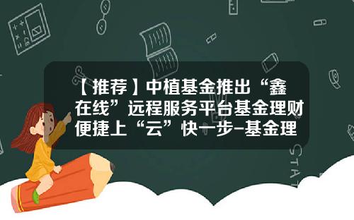 【推荐】中植基金推出“鑫在线”远程服务平台基金理财便捷上“云”快一步-基金理财书籍