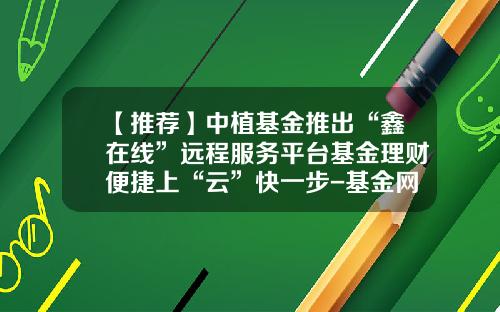 【推荐】中植基金推出“鑫在线”远程服务平台基金理财便捷上“云”快一步-基金网络营销