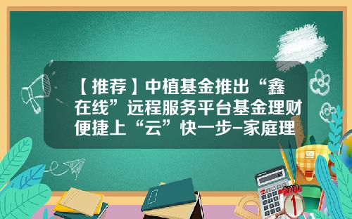 【推荐】中植基金推出“鑫在线”远程服务平台基金理财便捷上“云”快一步-家庭理财基金