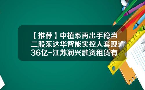 【推荐】中植系再出手稳当二股东达华智能实控人套现逾36亿-江苏润兴融资租赁有限公司