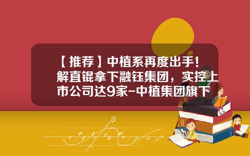 【推荐】中植系再度出手！解直锟拿下融钰集团，实控上市公司达9家-中植集团旗下上市公司