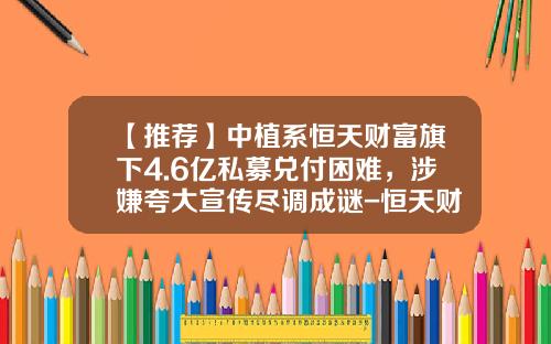【推荐】中植系恒天财富旗下4.6亿私募兑付困难，涉嫌夸大宣传尽调成谜-恒天财富上海分公司