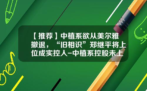 【推荐】中植系欲从美尔雅撤退，“旧相识”郑继平将上位成实控人-中植系控股未上市公司