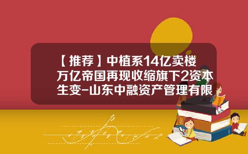 【推荐】中植系14亿卖楼万亿帝国再现收缩旗下2资本生变-山东中融资产管理有限公司怎么样
