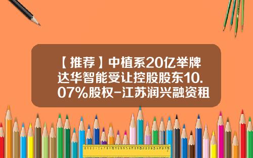 【推荐】中植系20亿举牌达华智能受让控股股东10.07%股权-江苏润兴融资租赁公司