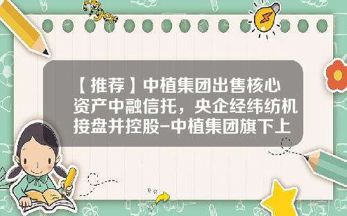 【推荐】中植集团出售核心资产中融信托，央企经纬纺机接盘并控股-中植集团旗下上市公司