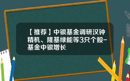 【推荐】中银基金调研汉钟精机、隆基绿能等3只个股-基金中银增长