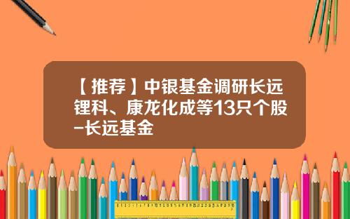 【推荐】中银基金调研长远锂科、康龙化成等13只个股-长远基金