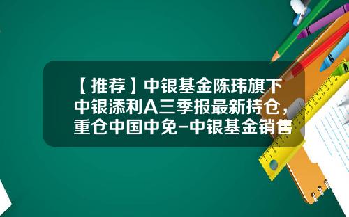 【推荐】中银基金陈玮旗下中银添利A三季报最新持仓，重仓中国中免-中银基金销售