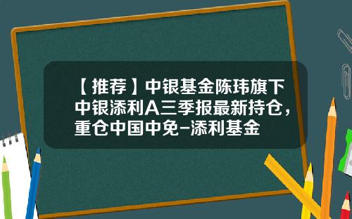 【推荐】中银基金陈玮旗下中银添利A三季报最新持仓，重仓中国中免-添利基金