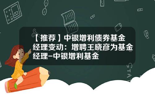 【推荐】中银增利债券基金经理变动：增聘王晓彦为基金经理-中银增利基金