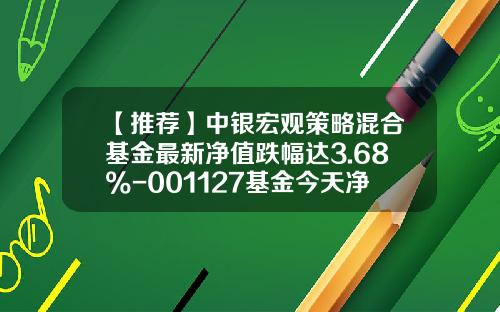 【推荐】中银宏观策略混合基金最新净值跌幅达3.68%-001127基金今天净值