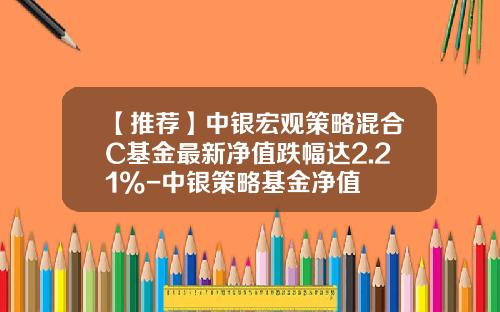【推荐】中银宏观策略混合C基金最新净值跌幅达2.21%-中银策略基金净值