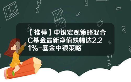 【推荐】中银宏观策略混合C基金最新净值跌幅达2.21%-基金中银策略