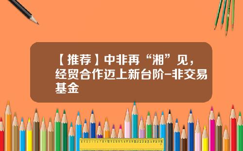 【推荐】中非再“湘”见，经贸合作迈上新台阶-非交易基金