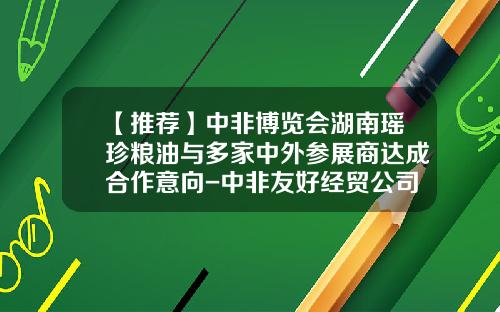 【推荐】中非博览会湖南瑶珍粮油与多家中外参展商达成合作意向-中非友好经贸公司