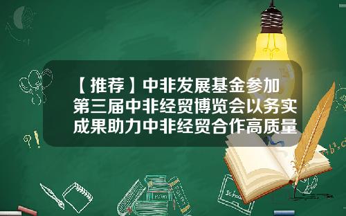 【推荐】中非发展基金参加第三届中非经贸博览会以务实成果助力中非经贸合作高质量发展-中非合作基金