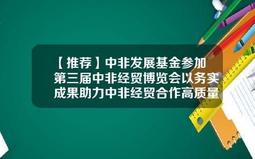 【推荐】中非发展基金参加第三届中非经贸博览会以务实成果助力中非经贸合作高质量发展-中非基金总裁
