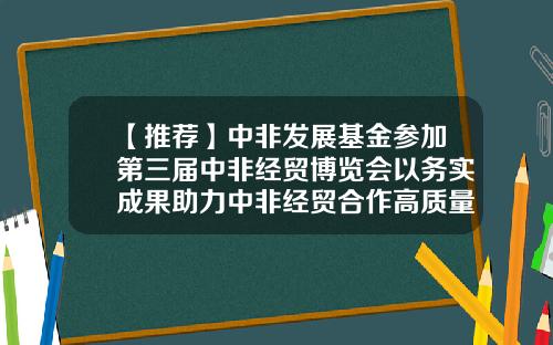 【推荐】中非发展基金参加第三届中非经贸博览会以务实成果助力中非经贸合作高质量发展-中非基金招聘