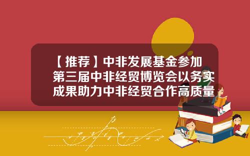 【推荐】中非发展基金参加第三届中非经贸博览会以务实成果助力中非经贸合作高质量发展-基金经理宋磊