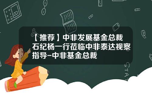 【推荐】中非发展基金总裁石纪杨一行莅临中非泰达视察指导-中非基金总裁