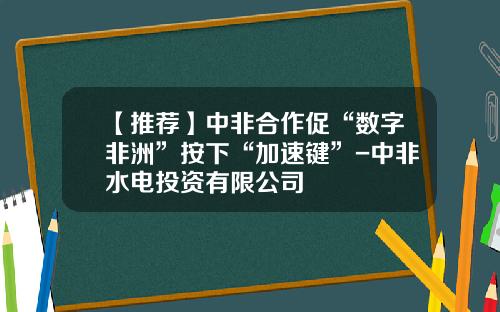 【推荐】中非合作促“数字非洲”按下“加速键”-中非水电投资有限公司